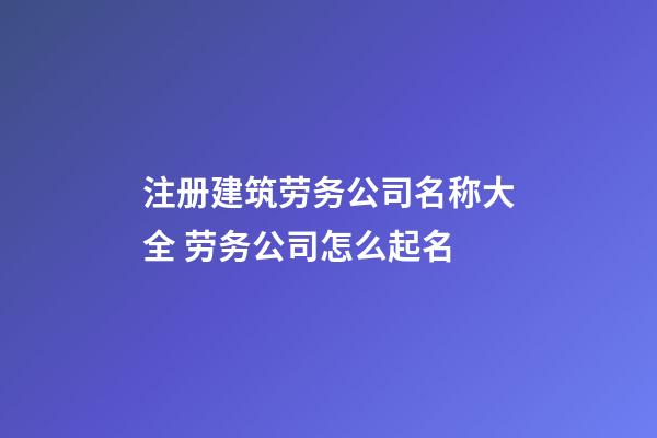 注册建筑劳务公司名称大全 劳务公司怎么起名-第1张-公司起名-玄机派